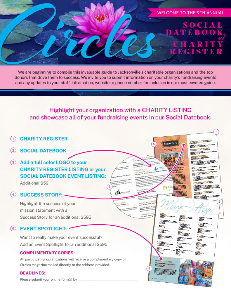 Highlight your organization with a CHARITY LISTING and Showcase all of your fundraising events in our Social Datebook. 1. Charity Register 2. Social Datebook 3. Add a full color LOGO to your CHARITY REGISTER LISTING or your SOCIAL DATEBOOK EVENT LISTING: Additional $59 4. Success Story: Hightlight the success of your mission statement with a Success Story for an additional $595 5. EVENT SPOTLIGHT Want to really make your event successful? Add an Event Spotlight for an additional $595 | Complimentary Copies: All participating organizations will receive a complimentary copy of Circles magazine mailed directly to the address provided.