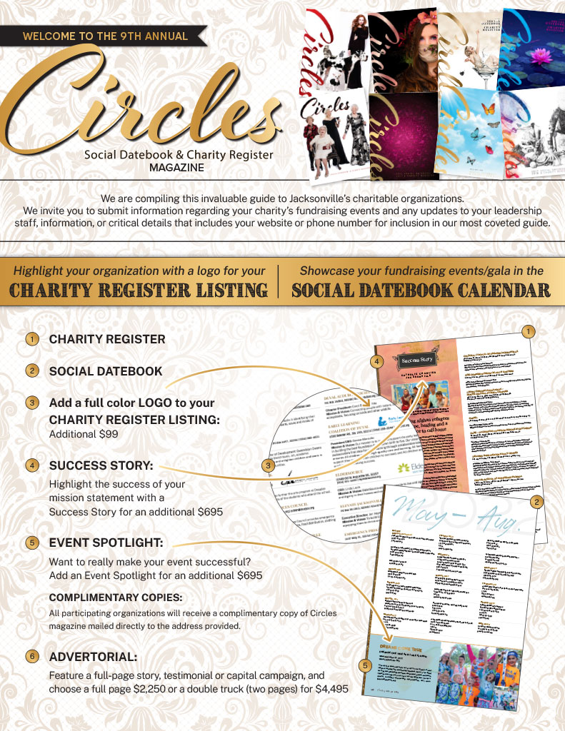 Circles Logo and images of magazine covers | We are compiling this invaluable guide to Jacksonville’s charitable organizations.
We invite you to submit information regarding your charity’s fundraising events and any updates to your leadership staff, information, or critical details that includes your website or phone number for inclusion in our most coveted guide. | Highlight your organization with a logo for your
CHARITY Register LISTING | Showcase your fundraising events/gala in the
SOCIAL DATEBOOK CALENDAR | CHARITY REGISTER | SOCIAL DATEBOOK | Add a full color LOGO to your CHARITY REGISTER LISTING: Additional $99 | SUCCESS STORY: Highlight the success of your mission statement with a Success Story for an additional $695 | EVENT SPOTLIGHT:
Want to really make your event successful? Add an Event Spotlight for an additional $695 COMPLIMENTARY COPIES: All participating organizations will receive a complimentary copy of Circles magazine mailed directly to the address provided. | ADVERTORIAL:
Feature a full-page story, testimonial or capital campaign, and choose a full page $2,250 or a double truck (two pages) for $4,495